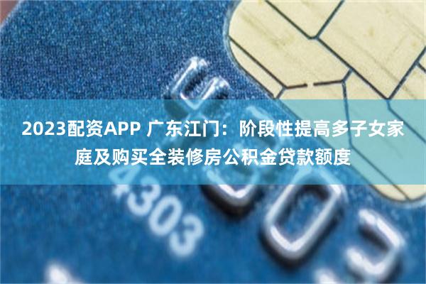 2023配资APP 广东江门：阶段性提高多子女家庭及购买全装修房公积金贷款额度