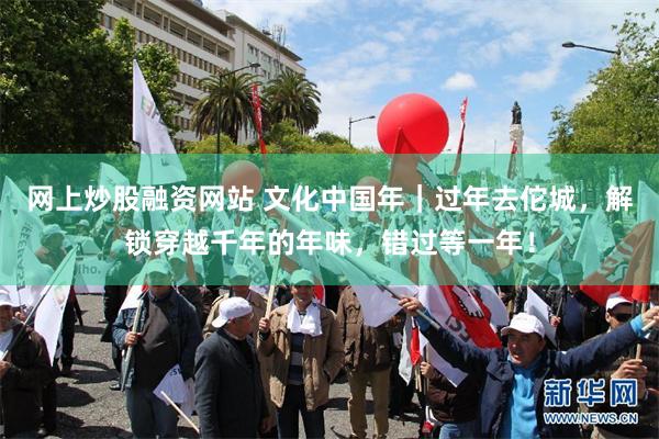 网上炒股融资网站 文化中国年｜过年去佗城，解锁穿越千年的年味，错过等一年！