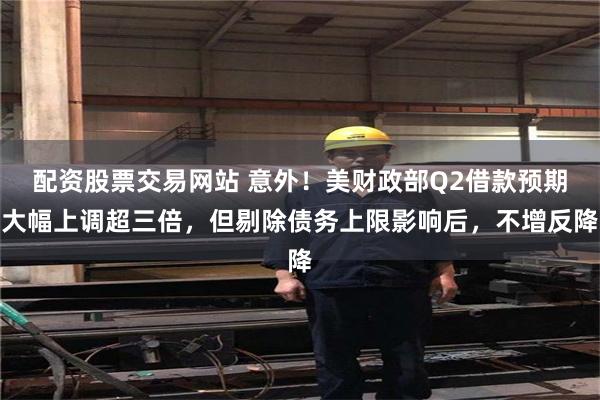 配资股票交易网站 意外！美财政部Q2借款预期大幅上调超三倍，但剔除债务上限影响后，不增反降