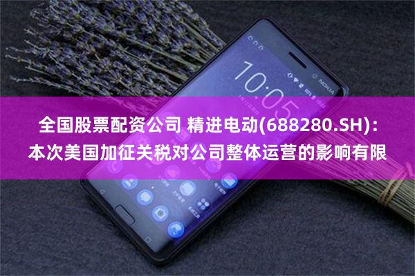全国股票配资公司 精进电动(688280.SH)：本次美国加征关税对公司整体运营的影响有限