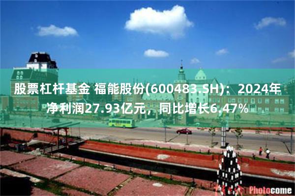 股票杠杆基金 福能股份(600483.SH)：2024年净利润27.93亿元，同比增长6.47%
