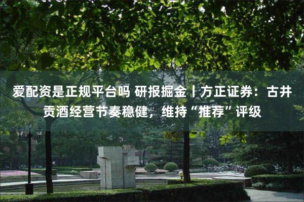 爱配资是正规平台吗 研报掘金丨方正证券：古井贡酒经营节奏稳健，维持“推荐”评级