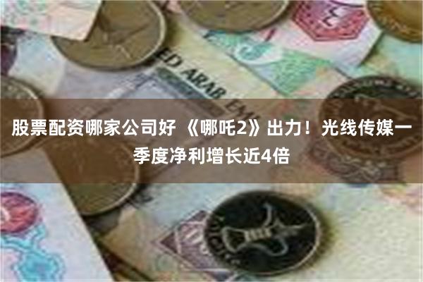 股票配资哪家公司好 《哪吒2》出力！光线传媒一季度净利增长近4倍