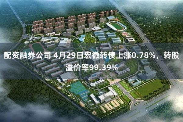 配资融券公司 4月29日宏微转债上涨0.78%，转股溢价率99.39%