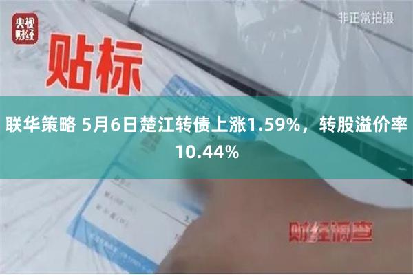 联华策略 5月6日楚江转债上涨1.59%，转股溢价率10.44%