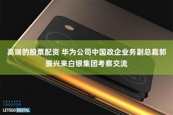 高端的股票配资 华为公司中国政企业务副总裁郭振兴来白银集团考察交流