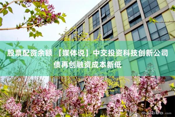 股票配资余额 【媒体说】中交投资科技创新公司债再创融资成本新低