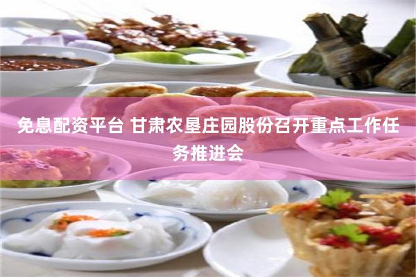 免息配资平台 甘肃农垦庄园股份召开重点工作任务推进会