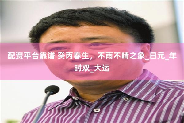 配资平台靠谱 癸丙春生，不雨不晴之象_日元_年时双_大运