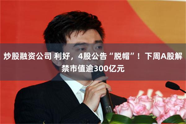 炒股融资公司 利好，4股公告“脱帽”！下周A股解禁市值逾300亿元