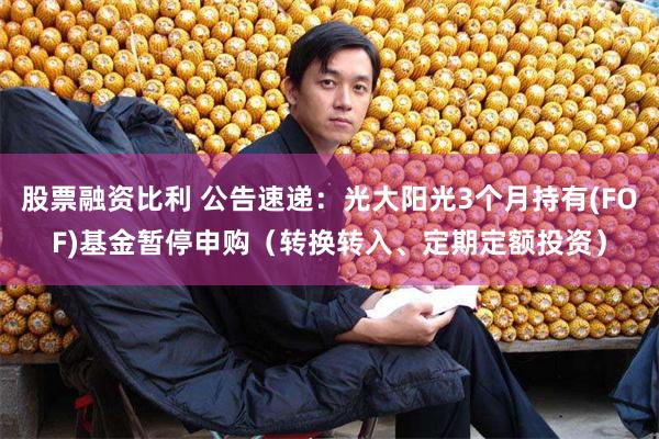 股票融资比利 公告速递：光大阳光3个月持有(FOF)基金暂停申购（转换转入、定期定额投资）
