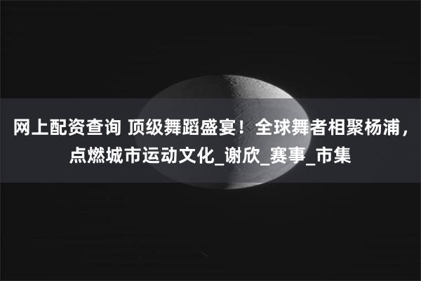 网上配资查询 顶级舞蹈盛宴！全球舞者相聚杨浦，点燃城市运动文化_谢欣_赛事_市集