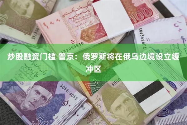 炒股融资门槛 普京：俄罗斯将在俄乌边境设立缓冲区