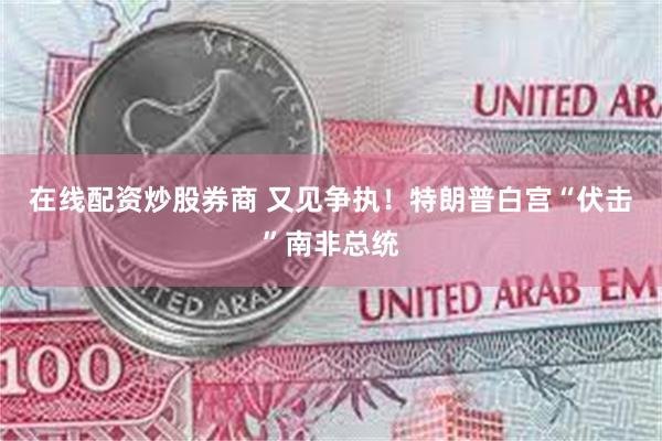 在线配资炒股券商 又见争执！特朗普白宫“伏击”南非总统