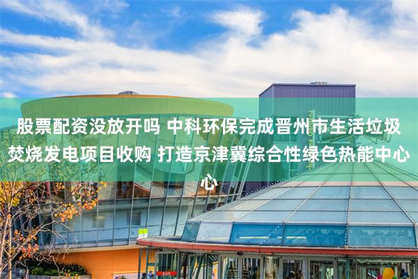 股票配资没放开吗 中科环保完成晋州市生活垃圾焚烧发电项目收购 打造京津冀综合性绿色热能中心