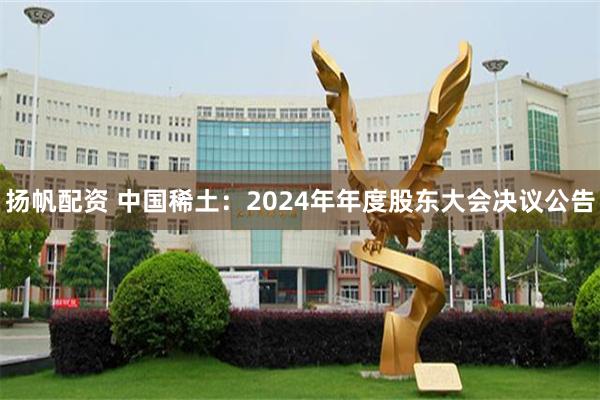 扬帆配资 中国稀土：2024年年度股东大会决议公告