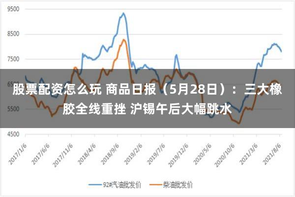股票配资怎么玩 商品日报（5月28日）：三大橡胶全线重挫 沪锡午后大幅跳水