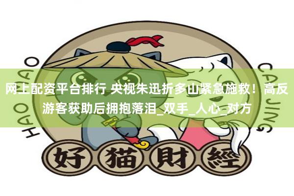 网上配资平台排行 央视朱迅折多山紧急施救！高反游客获助后拥抱落泪_双手_人心_对方