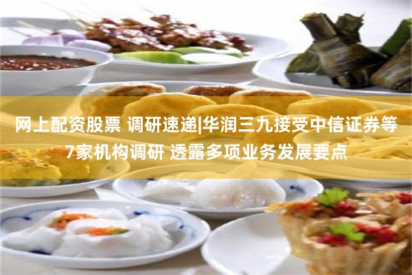 网上配资股票 调研速递|华润三九接受中信证券等7家机构调研 透露多项业务发展要点