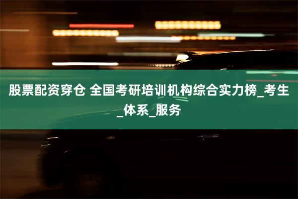 股票配资穿仓 全国考研培训机构综合实力榜_考生_体系_服务