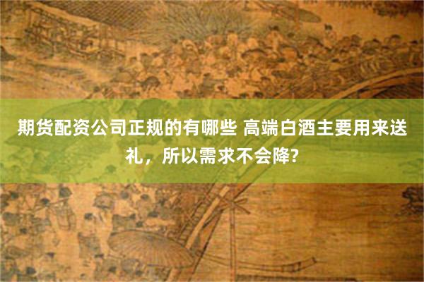 期货配资公司正规的有哪些 高端白酒主要用来送礼，所以需求不会降?