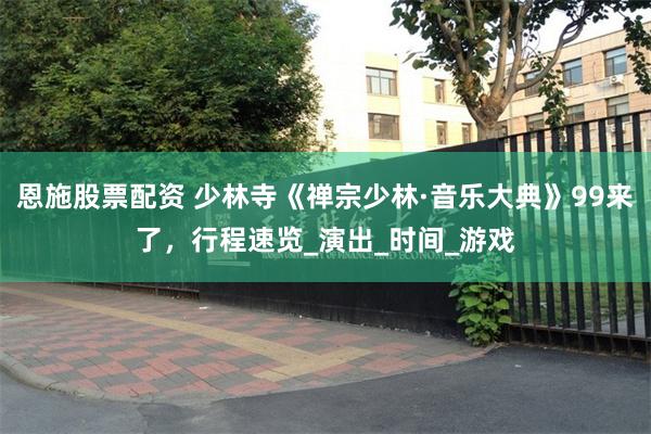 恩施股票配资 少林寺《禅宗少林·音乐大典》99来了，行程速览_演出_时间_游戏