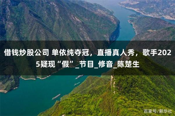 借钱炒股公司 单依纯夺冠，直播真人秀，歌手2025疑现“假”_节目_修音_陈楚生