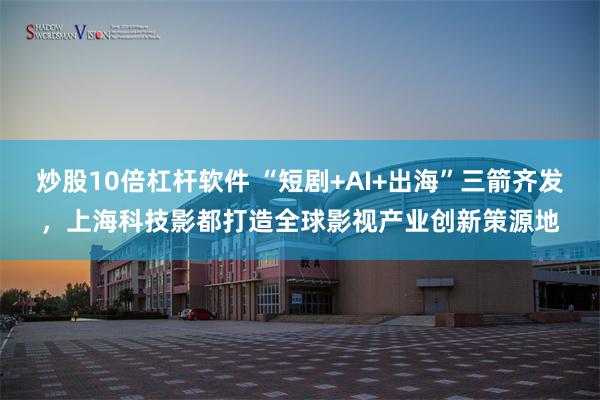 炒股10倍杠杆软件 “短剧+AI+出海”三箭齐发，上海科技影都打造全球影视产业创新策源地