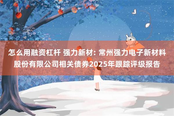 怎么用融资杠杆 强力新材: 常州强力电子新材料股份有限公司相关债券2025年跟踪评级报告