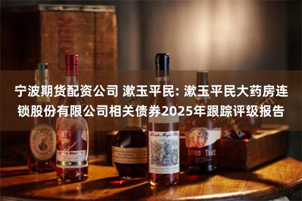 宁波期货配资公司 漱玉平民: 漱玉平民大药房连锁股份有限公司相关债券2025年跟踪评级报告