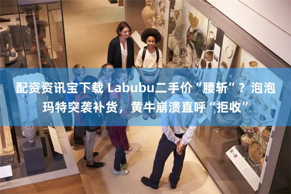 配资资讯宝下载 Labubu二手价“腰斩”？泡泡玛特突袭补货，黄牛崩溃直呼“拒收”
