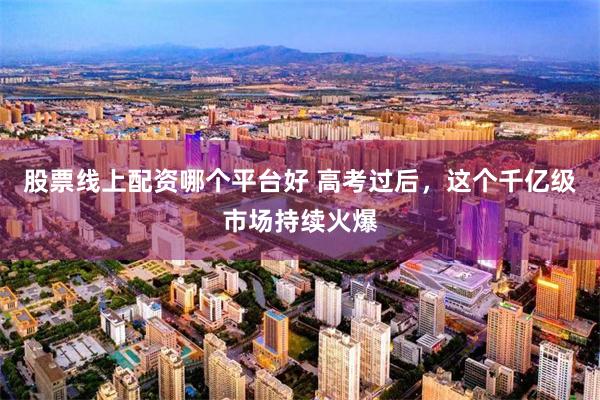 股票线上配资哪个平台好 高考过后，这个千亿级市场持续火爆