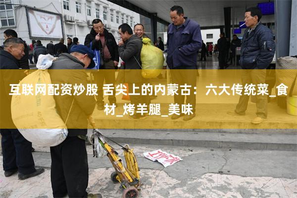 互联网配资炒股 舌尖上的内蒙古：六大传统菜_食材_烤羊腿_美味