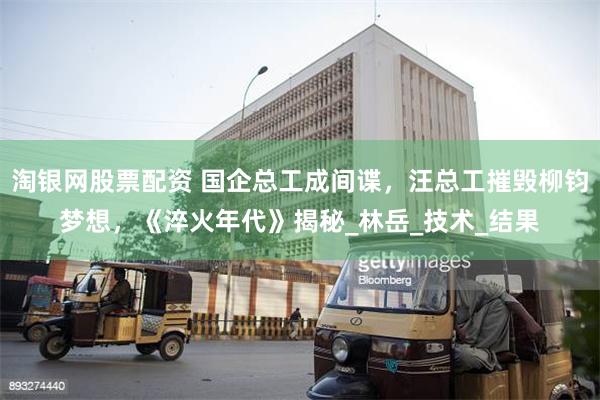 淘银网股票配资 国企总工成间谍，汪总工摧毁柳钧梦想，《淬火年代》揭秘_林岳_技术_结果