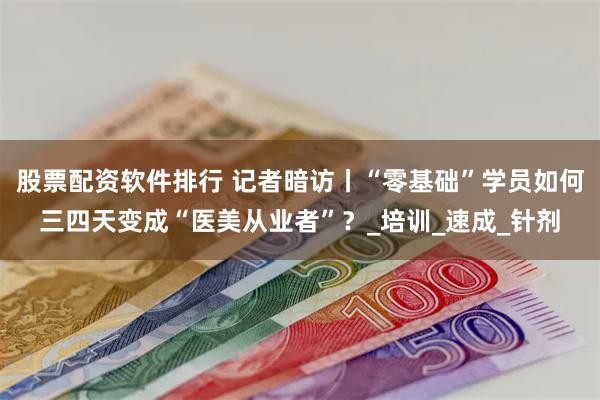 股票配资软件排行 记者暗访丨“零基础”学员如何三四天变成“医美从业者”？_培训_速成_针剂