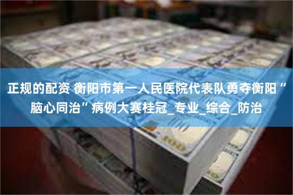 正规的配资 衡阳市第一人民医院代表队勇夺衡阳“脑心同治”病例大赛桂冠_专业_综合_防治