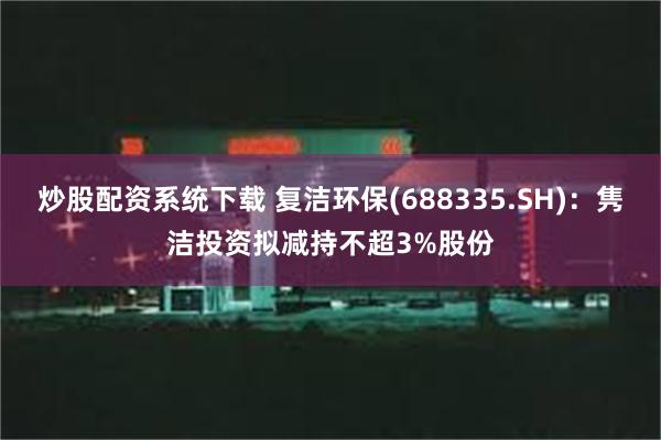 炒股配资系统下载 复洁环保(688335.SH)：隽洁投资拟减持不超3%股份