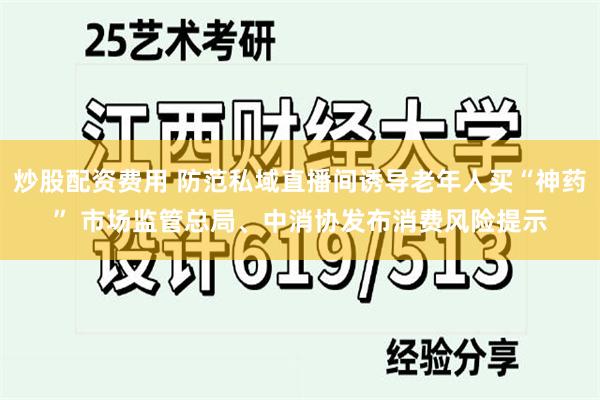 炒股配资费用 防范私域直播间诱导老年人买“神药” 市场监管总局、中消协发布消费风险提示