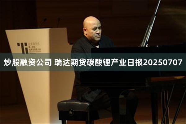 炒股融资公司 瑞达期货碳酸锂产业日报20250707