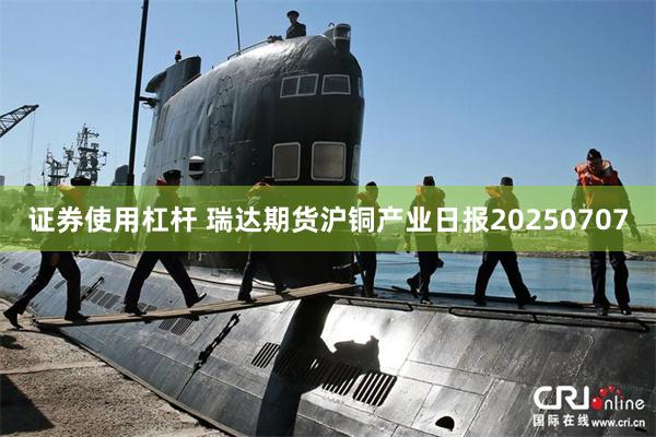证券使用杠杆 瑞达期货沪铜产业日报20250707