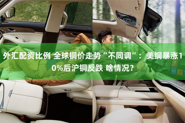 外汇配资比例 全球铜价走势“不同调”：美铜暴涨10%后沪铜反跌 啥情况？