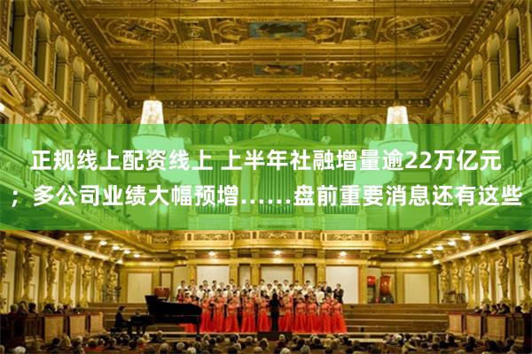 正规线上配资线上 上半年社融增量逾22万亿元；多公司业绩大幅预增……盘前重要消息还有这些