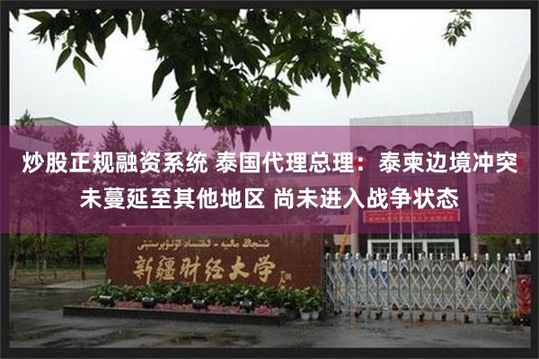 炒股正规融资系统 泰国代理总理：泰柬边境冲突未蔓延至其他地区 尚未进入战争状态