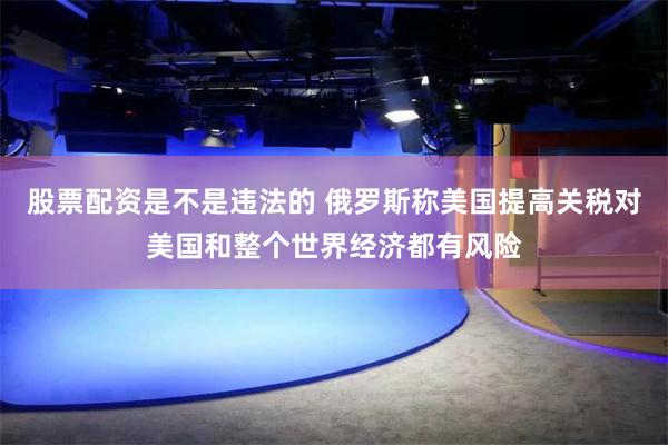 股票配资是不是违法的 俄罗斯称美国提高关税对美国和整个世界经济都有风险
