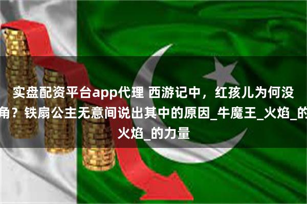 实盘配资平台app代理 西游记中，红孩儿为何没牛犄角？铁扇公主无意间说出其中的原因_牛魔王_火焰_的力量