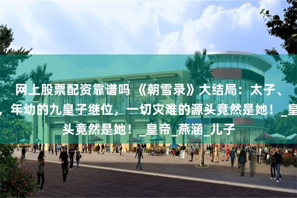 网上股票配资靠谱吗 《朝雪录》大结局：太子、成王双双殒命，年幼的九皇子继位，一切灾难的源头竟然是她！_皇帝_燕涵_儿子
