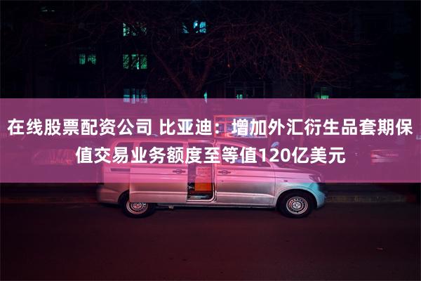 在线股票配资公司 比亚迪：增加外汇衍生品套期保值交易业务额度至等值120亿美元