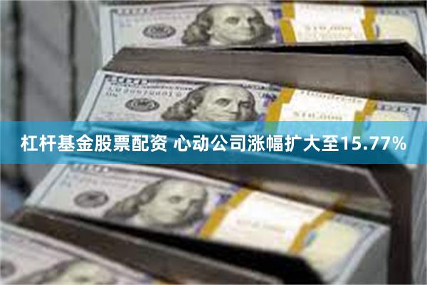 杠杆基金股票配资 心动公司涨幅扩大至15.77%