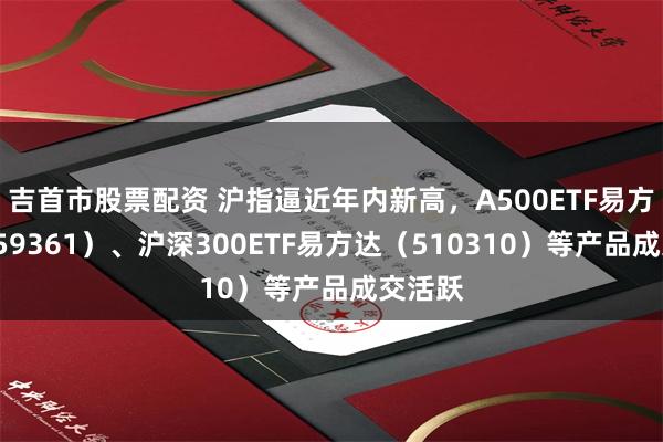 吉首市股票配资 沪指逼近年内新高，A500ETF易方达（159361）、沪深300ETF易方达（510310）等产品成交活跃