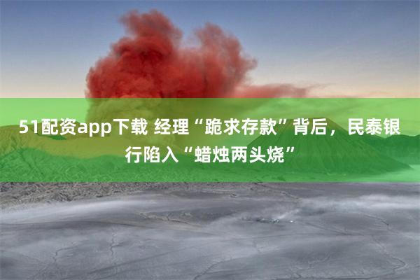51配资app下载 经理“跪求存款”背后，民泰银行陷入“蜡烛两头烧”